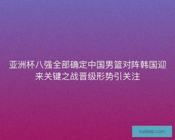 亚洲杯八强全部确定中国男篮对阵韩国迎来关键之战晋级形势引关注