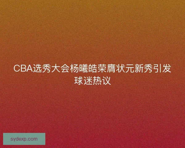 CBA选秀大会杨曦皓荣膺状元新秀引发球迷热议